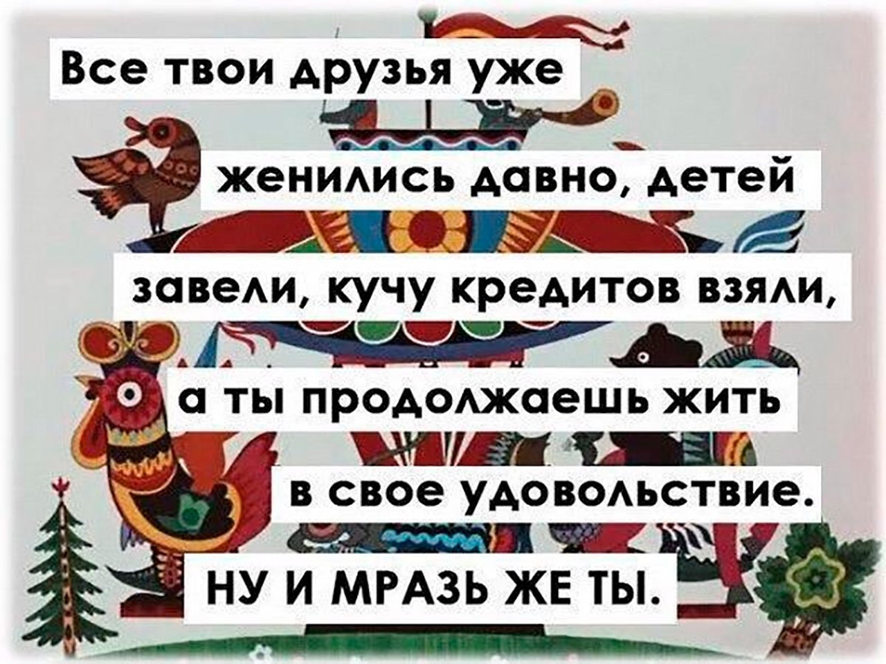 Ты продолжай жить. Все твои друзья женились давно. Все твои друзья уже женились давно детей завели кучу кредитов взяли. Все уже женились. Все женились а ты живешь в свое удовольствие.